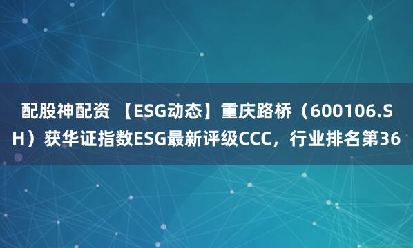 配股神配资 【ESG动态】重庆路桥（600106.SH）获华证指数ESG最新评级CCC，行业排名第36