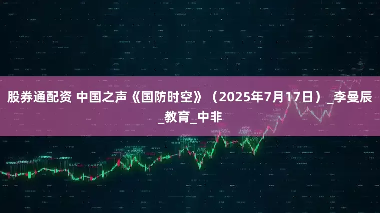 股券通配资 中国之声《国防时空》(2025年7月17日)_李曼辰_教育_中非