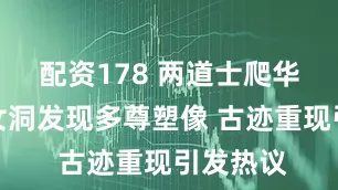 配资178 两道士爬华山在毛女洞发现多尊塑像 古迹重现引发热议