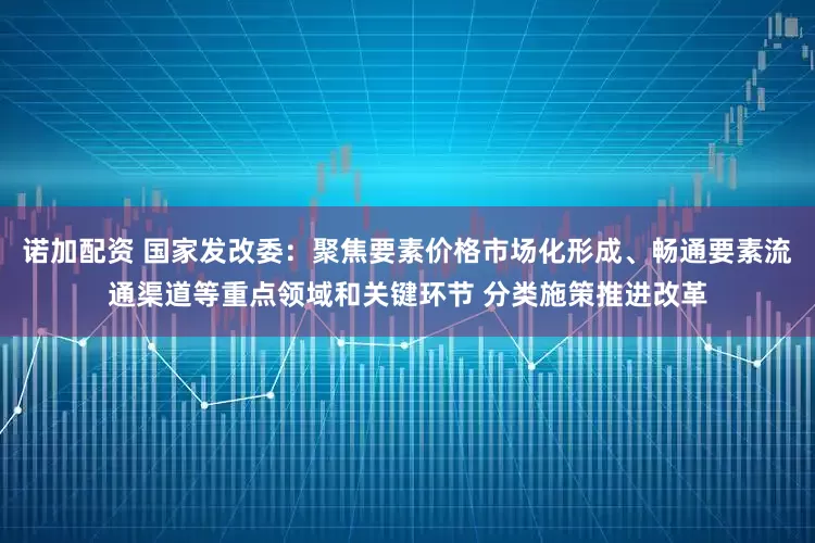 诺加配资 国家发改委：聚焦要素价格市场化形成、畅通要素流通渠道等重点领域和关键环节 分类施策推进改革