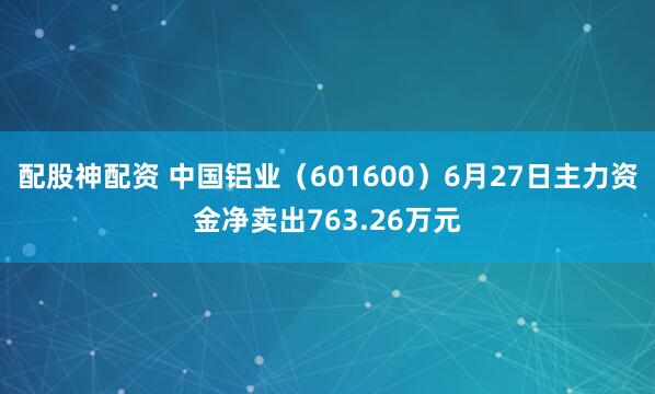 配股神配资 中国铝业（601600）6月27日主力资金净卖出763.26万元