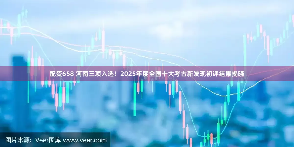 配资658 河南三项入选!2025年度全国十大考古新发现初评结果揭晓